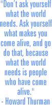 "Don’t ask yourself what the world needs. Ask yourself what makes you come alive, and go do that, because what the world needs is people who have come alive."